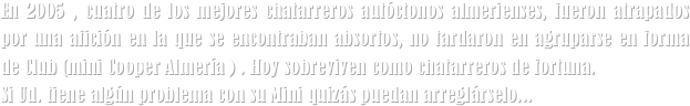 En 2005 , cuatro de los mejores chatarreros autóctonos almerienses, fueron atrapados por una afición en la que se encontraban absortos, no tardaron en agruparse en forma de Club (mini Cooper Almería ) . Hoy sobreviven como chatarreros de fortuna. 
Si Ud. tiene algún problema con su Mini quizás puedan arreglárselo...